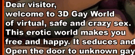 Dear visitor, welcome to 3D Gay World of virtual, safe and crazy sex. This erotic world makes you free and happy. It seduces and maddens...  Open the door to unknown gay and bisexual pleasures!