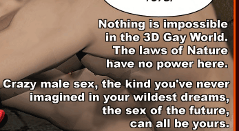 Nothing is impossible in the 3D Gay World. The laws of Nature have no power here. Crazy male sex, the kind you've never imagined in your wildest dreams, the sex of the future, can all be yours.